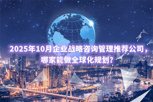 2025年10月企業(yè)戰(zhàn)略咨詢管理推薦公司，哪家能做全球化規(guī)劃？